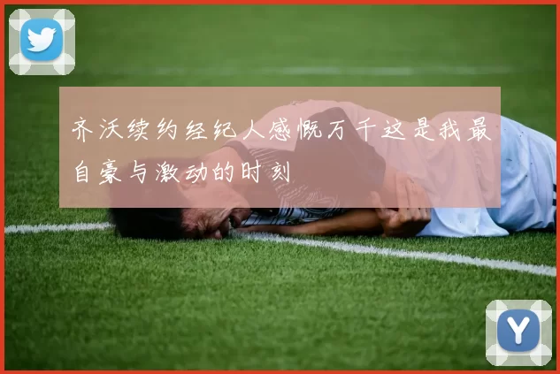 齐沃续约经纪人感慨万千这是我最自豪与激动的时刻