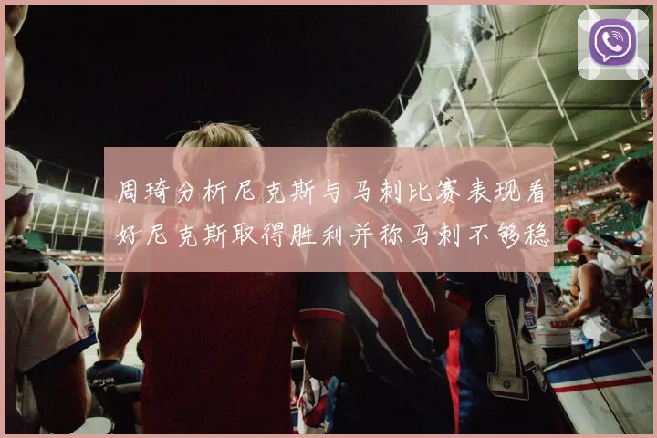 周琦分析尼克斯与马刺比赛表现看好尼克斯取得胜利并称马刺不够稳定