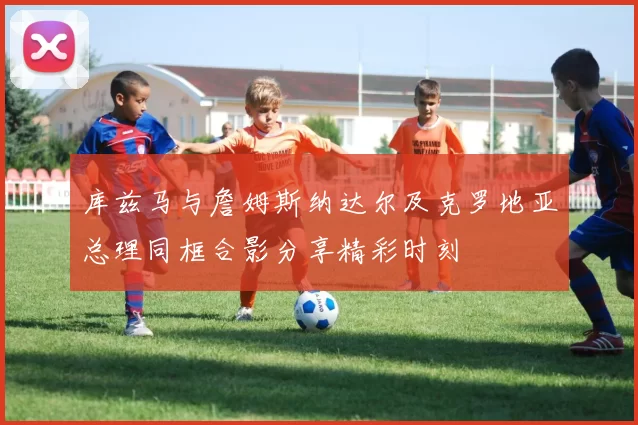库兹马与詹姆斯纳达尔及克罗地亚总理同框合影分享精彩时刻
