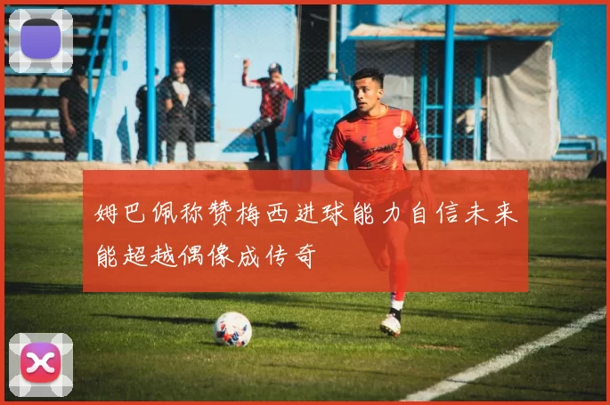 姆巴佩称赞梅西进球能力自信未来能超越偶像成传奇