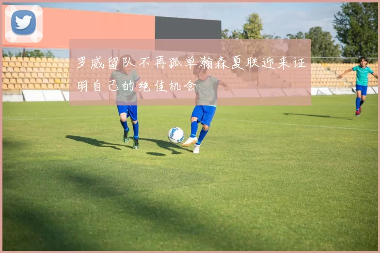 罗威留队不再孤单瀚森夏联迎来证明自己的绝佳机会