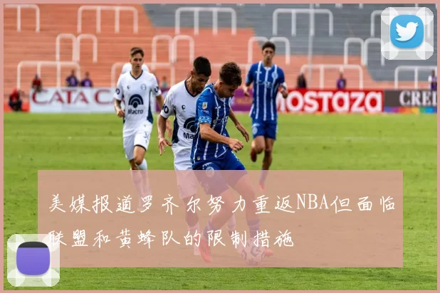 美媒报道罗齐尔努力重返NBA但面临联盟和黄蜂队的限制措施