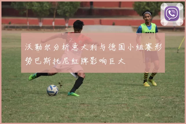 沃勒尔分析意大利与德国小组赛形势巴斯托尼红牌影响巨大